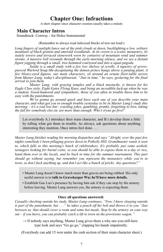 Chapter One: Infractions  Ashortchaptersince characte reaton usally akes a minute  Main Character Intros Soundirack: Conway - Air Holez Instrumental  (Remermber toaways ead aliczed blocks of text ut o) e ogsing through a smal, trec-hemmed courtyand an nto st pagods.  Tnside it a small study with a e fow shlves of scrolls 4 tapesiy of arrow- pierced Warlord Song-Mu decapiatin the demon prince has above a perjing plant. 1 il o oin hem  Master Lung, with graving temples and a black mustache, is known for his Eagle Claw siie, i Gates Flving Knee, and beingan incredile uckup when e vas omming -1 rcal ot har: cracking okes, Gambling, pranks.forgeting 1o bow, aking U all or somebody s eic are more han enonigh. W’ ryna o irst>  Let everybody A.) introduce their main character, and 1) develop therm a ltle by telling what got them in trouble. As always, ask questions about anything. interesting they mention. Once intros feel done  Master Lung finishes reading his morning dispatches and says “lright, over the past e nights somebody’ been pillaging graves down in Potbelly Hill. Grandmaster wanls it seen to, which fuls 10 this mornings batch of rulebreakers. 115 probably just some asshole teenagers looking for burial coins, s0 you should be able 1o expose them in a day or two, and them over 10 the locals, and be back in time for the summer tournament. This part should o without saying, but remember you represent the monastery while you’re in town, so don’ fck anything up, and don’ act fike a bunch of ricks. Any questions?”  « Master Lung docsn’ know much more than graves are being robbed. His only usell answe i o talk to Gravekeeper W he’ll have more details.  « Establsh Guo Lao’s presence by having him ask if ey can stop by the armory before leaving. Master Lung answers yes, the armory is expecting them.  Once al questions answered: Casually hecking ouside his studs, Master Lung continues, “Now, 1 know slecping outside is part of the punishment, but . he takes a pouch offhi belt and throws it 10 you “Just between us that should cover a room and some hot meals. Sto by the armory on sour way ot if you hurey, you can probably catch a 1t town on the provisions wagon.  + I nobody says anything, Master Lung gives them a why-are-you-stil-here type look and says “Go g0 go,” clapping his hands impatintly.  (Everybody can add 15 wen under the cash section of their ma  haracter sheet) 
